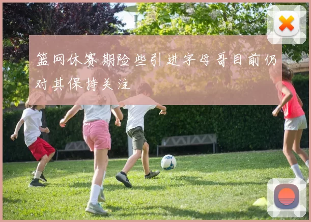 篮网休赛期险些引进字母哥目前仍对其保持关注