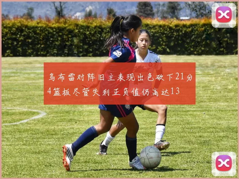 乌布雷对阵旧主表现出色砍下21分4篮板尽管失利正负值仍高达13