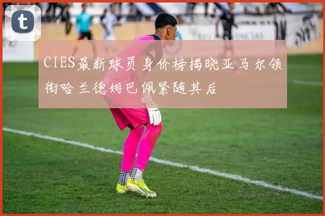 CIES最新球员身价榜揭晓亚马尔领衔哈兰德姆巴佩紧随其后