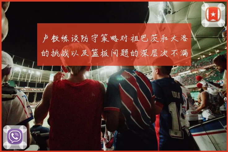卢教练谈防守策略对祖巴茨和大洛的挑战以及篮板问题的深层次不满