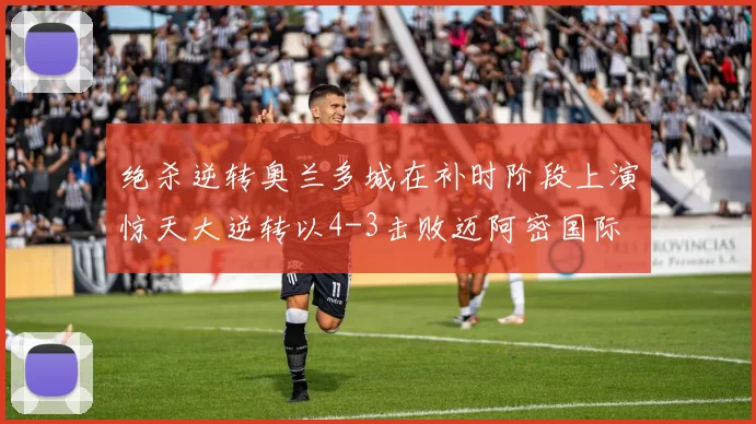 绝杀逆转奥兰多城在补时阶段上演惊天大逆转以4-3击败迈阿密国际