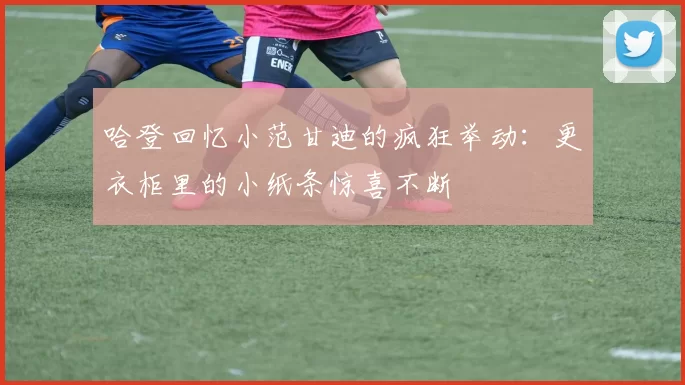 哈登回忆小范甘迪的疯狂举动：更衣柜里的小纸条惊喜不断