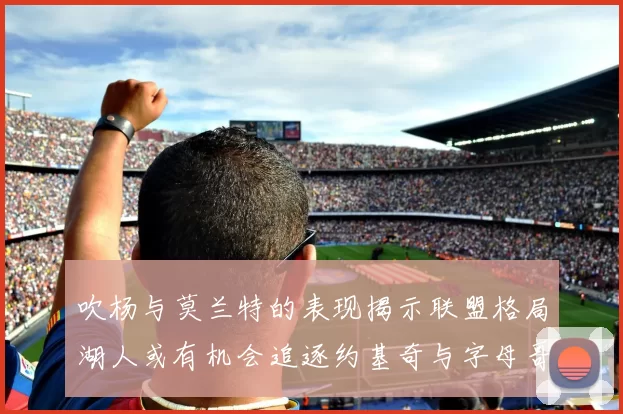 吹杨与莫兰特的表现揭示联盟格局湖人或有机会追逐约基奇与字母哥