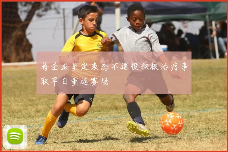 蒋圣龙坚定表态不退役积极治疗争取早日重返赛场