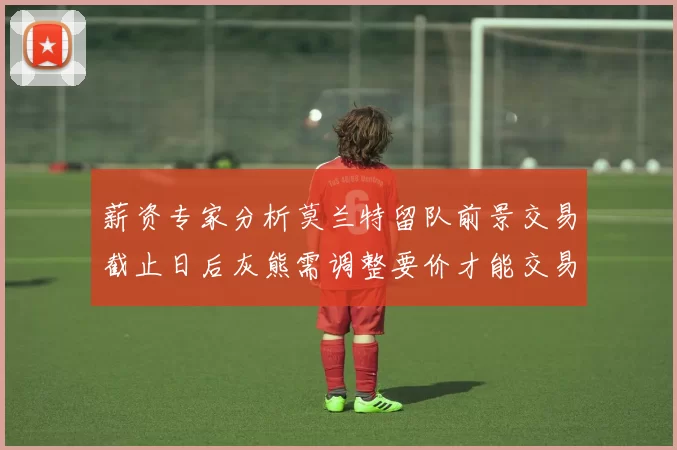 薪资专家分析莫兰特留队前景交易截止日后灰熊需调整要价才能交易