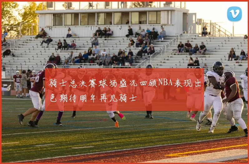 骑士总决赛球场盛况回顾NBA表现出色期待明年再见骑士