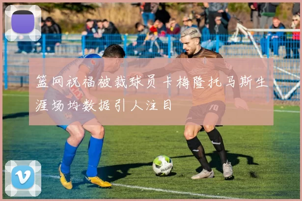 篮网祝福被裁球员卡梅隆托马斯生涯场均数据引人注目