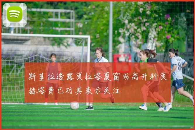 斯基拉透露莫拉塔夏窗或离开科莫赫塔费已对其表示关注