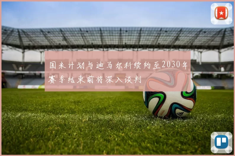 国米计划与迪马尔科续约至2030年赛季结束前将深入谈判