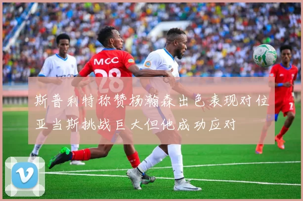 斯普利特称赞杨瀚森出色表现对位亚当斯挑战巨大但他成功应对