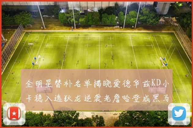 全明星替补名单揭晓爱德华兹KD小卡稳入选狄龙逆袭老詹哈登成黑马